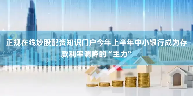 正规在线炒股配资知识门户今年上半年中小银行成为存款利率调降的“主力”