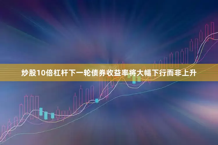炒股10倍杠杆下一轮债券收益率将大幅下行而非上升