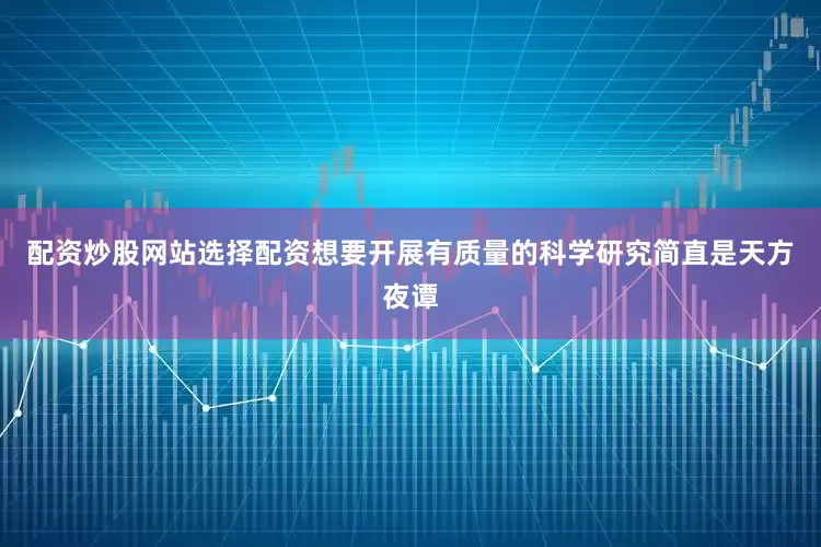 配资炒股网站选择配资想要开展有质量的科学研究简直是天方夜谭
