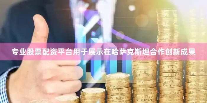 专业股票配资平台用于展示在哈萨克斯坦合作创新成果