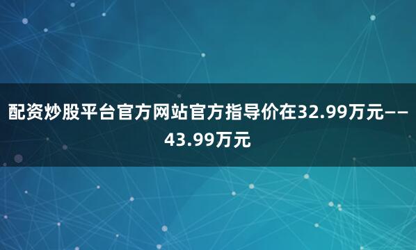 配资炒股平台官方网站官方指导价在32.99万元——43.99万元