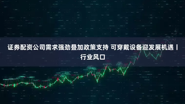 证券配资公司需求强劲叠加政策支持 可穿戴设备迎发展机遇丨行业风口