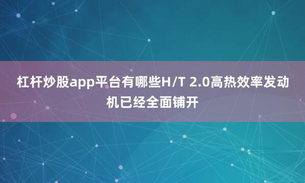 杠杆炒股app平台有哪些H/T 2.0高热效率发动机已经全面铺开