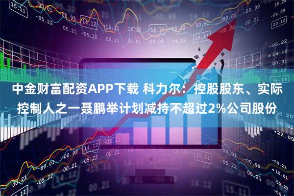 中金财富配资APP下载 科力尔：控股股东、实际控制人之一聂鹏举计划减持不超过2%公司股份