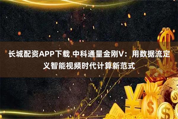 长城配资APP下载 中科通量金刚V：用数据流定义智能视频时代计算新范式