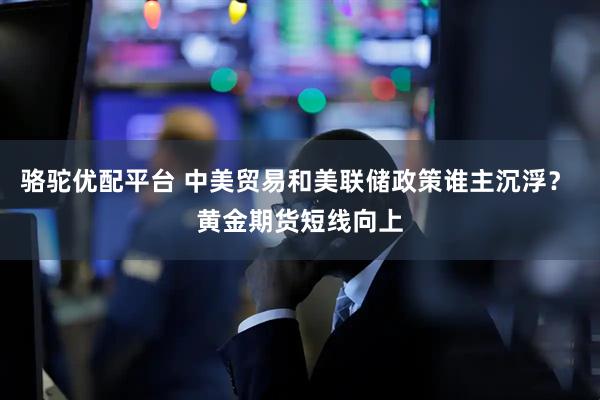 骆驼优配平台 中美贸易和美联储政策谁主沉浮? 黄金期货短线向上