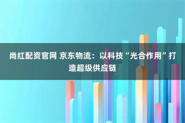 尚红配资官网 京东物流：以科技“光合作用”打造超级供应链