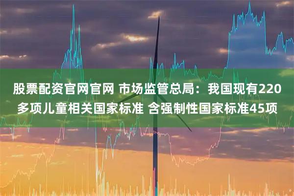 股票配资官网官网 市场监管总局:我国现有220多项儿童相关国家标准 含强制性国家标准45项