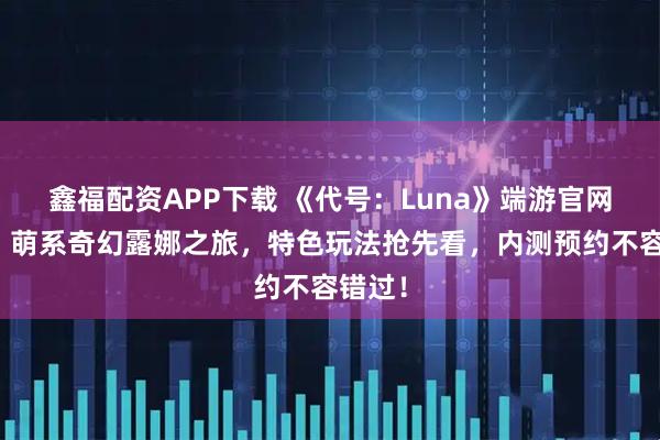 鑫福配资APP下载 《代号：Luna》端游官网下载：萌系奇幻露娜之旅，特色玩法抢先看，内测预约不容错过！