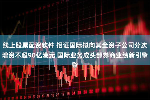 线上股票配资软件 招证国际拟向其全资子公司分次增资不超90亿港元 国际业务成头部券商业绩新引擎