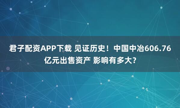 君子配资APP下载 见证历史！中国中冶606.76亿元出售资产 影响有多大？