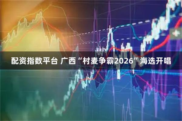 配资指数平台 广西“村麦争霸2026”海选开唱