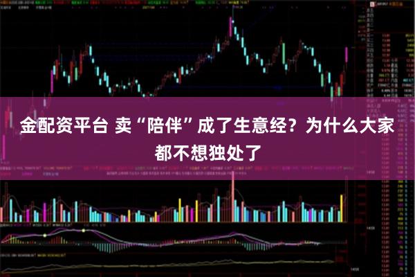 金配资平台 卖“陪伴”成了生意经？为什么大家都不想独处了