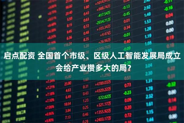 启点配资 全国首个市级、区级人工智能发展局成立 会给产业攒多大的局？