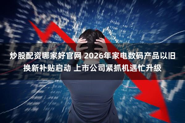 炒股配资哪家好官网 2026年家电数码产品以旧换新补贴启动 上市公司紧抓机遇忙升级