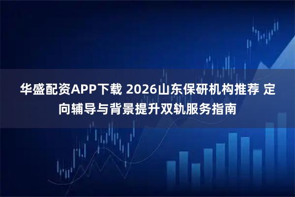 华盛配资APP下载 2026山东保研机构推荐 定向辅导与背景提升双轨服务指南