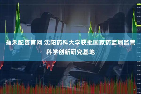盈禾配资官网 沈阳药科大学获批国家药监局监管科学创新研究基地