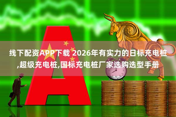 线下配资APP下载 2026年有实力的日标充电桩,超级充电桩,国标充电桩厂家选购选型手册