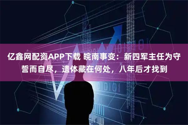 亿鑫网配资APP下载 皖南事变：新四军主任为守誓而自尽，遗体藏在何处，八年后才找到