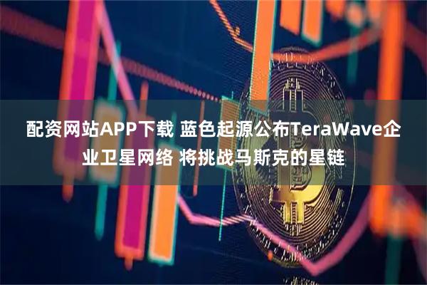 配资网站APP下载 蓝色起源公布TeraWave企业卫星网络 将挑战马斯克的星链