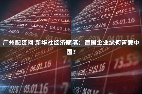 广州配资网 新华社经济随笔：德国企业缘何青睐中国？