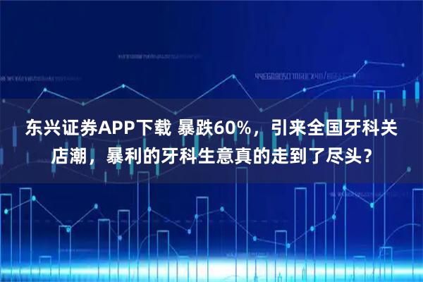 东兴证券APP下载 暴跌60%,引来全国牙科关店潮,暴利的牙科生意真的走到了尽头?