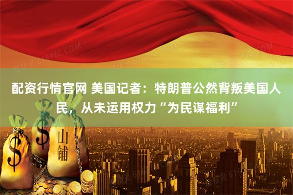 配资行情官网 美国记者:特朗普公然背叛美国人民,从未运用权力“为民谋福利”