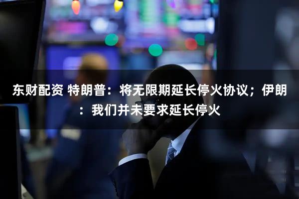 东财配资 特朗普:将无限期延长停火协议;伊朗:我们并未要求延长停火