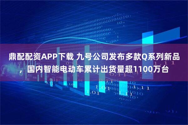 鼎配配资APP下载 九号公司发布多款Q系列新品，国内智能电动车累计出货量超1100万台