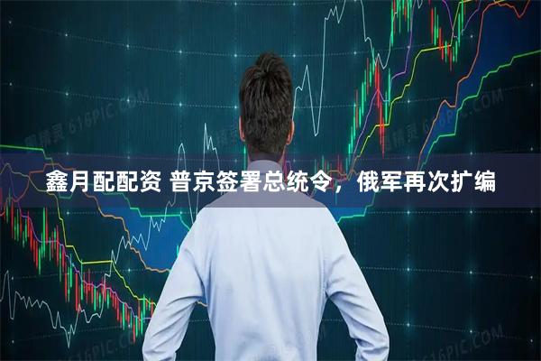 鑫月配配资 普京签署总统令，俄军再次扩编
